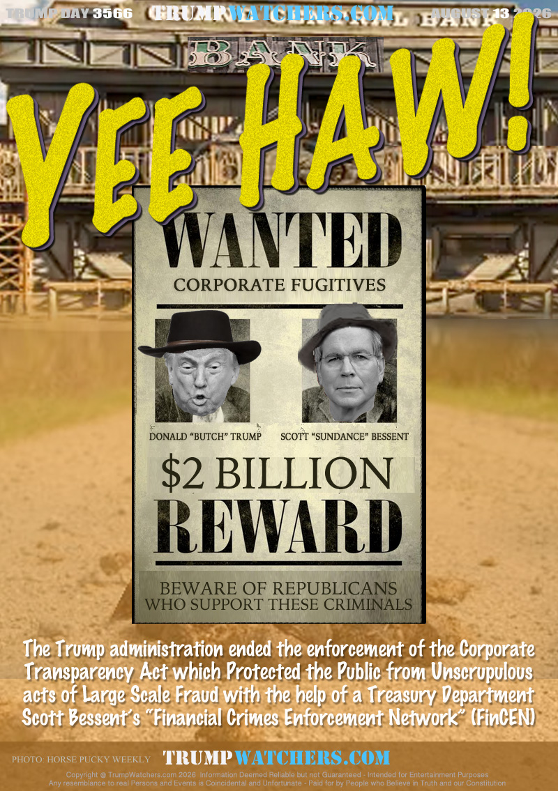 WATNED
CORPORATE FUJITIVES
DONALD “BUTCH” TRUMP
SCOTT “SUNDANCE” BESSENT
$ 2 BILLION
REWARD
BEWARE OF REPUBLICANS
WHO SUPPORT THESE CRIMINALS

The Trump administration ended the enforcement of the Corporate
Transparency Act which Protected the Public from Unscrupulous
acts of Large Scale Fraud with the help of a Treasury Department
Scott Bessent’s “Financial Crimes Enforcement Network” (FinCEN)